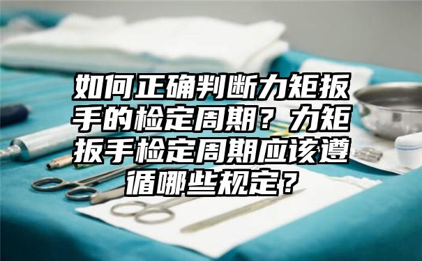 如何正确判断力矩扳手的检定周期？力矩扳手检定周期应该遵循哪些规定？