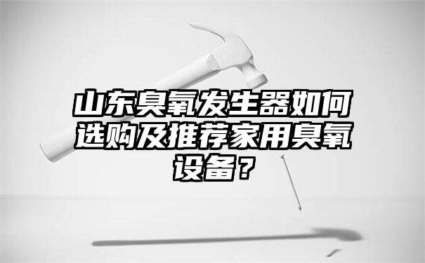 山东臭氧发生器如何选购及推荐家用臭氧设备？