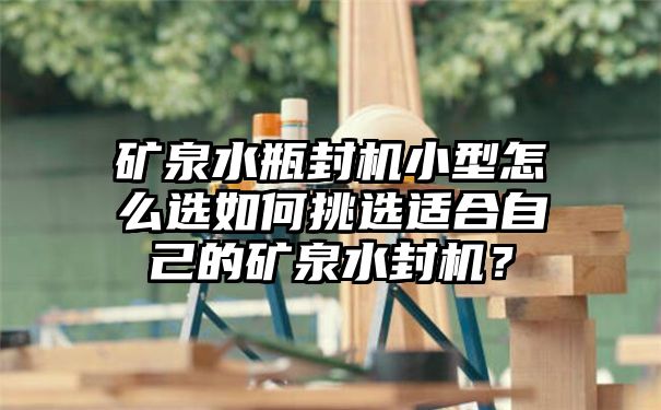 矿泉水瓶封机小型怎么选如何挑选适合自己的矿泉水封机？