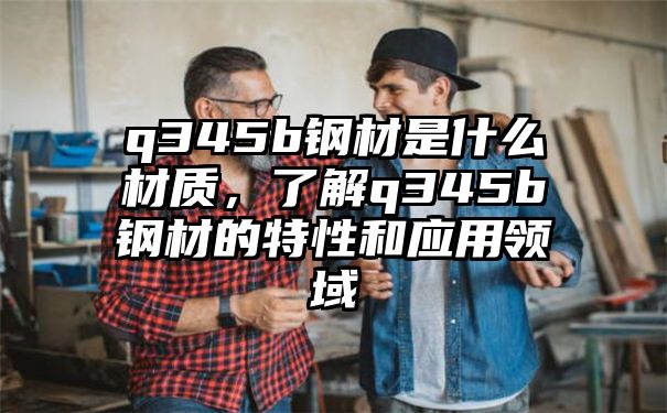 q345b钢材是什么材质，了解q345b钢材的特性和应用领域