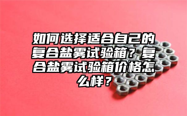 如何选择适合自己的复合盐雾试验箱？复合盐雾试验箱价格怎么样？