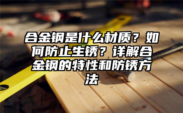 合金钢是什么材质？如何防止生锈？详解合金钢的特性和防锈方法