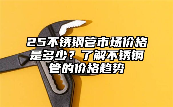 25不锈钢管市场价格是多少？了解不锈钢管的价格趋势