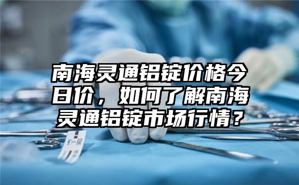 南海灵通铝锭价格今日价，如何了解南海灵通铝锭市场行情？