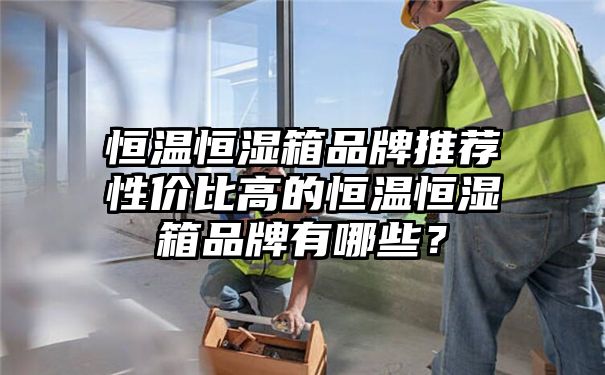 恒温恒湿箱品牌推荐性价比高的恒温恒湿箱品牌有哪些？