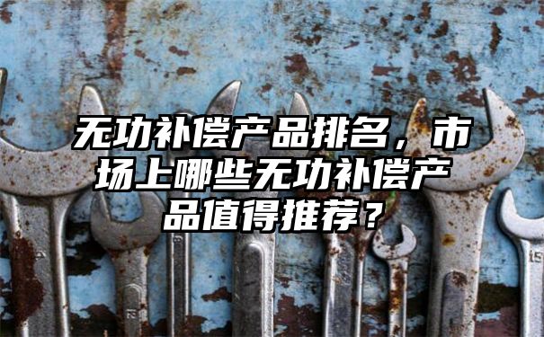 无功补偿产品排名，市场上哪些无功补偿产品值得推荐？