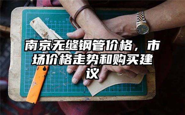 南京无缝钢管价格，市场价格走势和购买建议