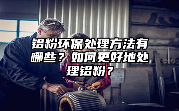 铝粉环保处理方法有哪些？如何更好地处理铝粉？