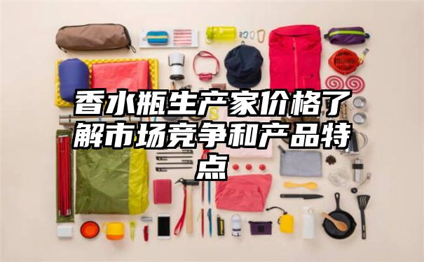 香水瓶生产家价格了解市场竞争和产品特点