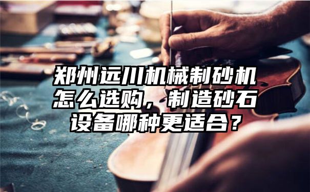 郑州远川机械制砂机怎么选购，制造砂石设备哪种更适合？