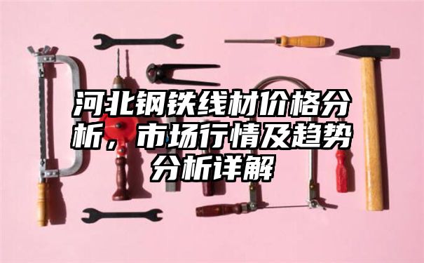 河北钢铁线材价格分析，市场行情及趋势分析详解