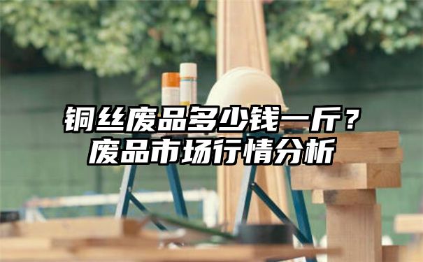 铜丝废品多少钱一斤？废品市场行情分析