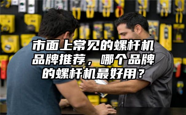 市面上常见的螺杆机品牌推荐，哪个品牌的螺杆机最好用？