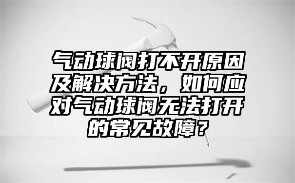 气动球阀打不开原因及解决方法，如何应对气动球阀无法打开的常见故障？