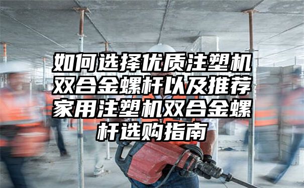 如何选择优质注塑机双合金螺杆以及推荐家用注塑机双合金螺杆选购指南