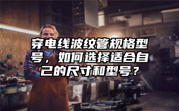 穿电线波纹管规格型号，如何选择适合自己的尺寸和型号？