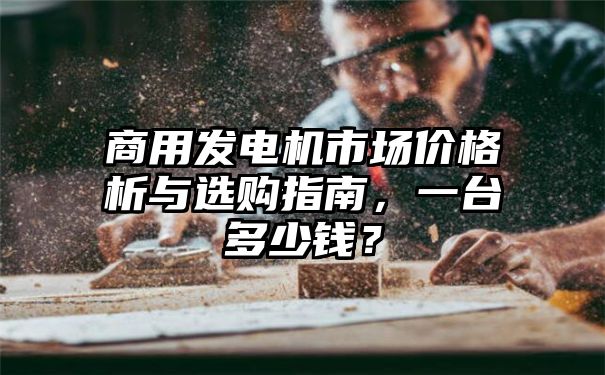 商用发电机市场价格析与选购指南，一台多少钱？