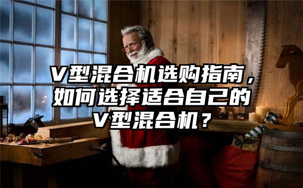 V型混合机选购指南，如何选择适合自己的V型混合机？